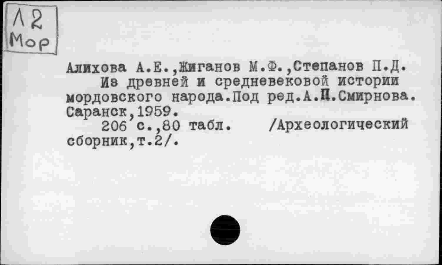 ﻿Л2 Кор
Алихова А.Е.,Жиганов М.Ф.,Степанов П.Д.
Из древней и средневековой истории мордовского народа.Под ред.А.П.Смирнова. Саранск,1959.
206 с.,80 табл. /Археологический сборник,т.2/.